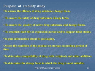 PREFORMULATION STUDIES
Purpose of stability study
•To ensure the efficacy of drug substance dosage form.
• To ensure the safety of drug substance dosage form.
• To ensure the quality of active drug substance and dosage forms.
• To establish shelf life or expiration period and to support label claims.
•To gain information about its packaging.
•Assess the condition of the product on storage on prolong period of
time.
•To determine compatibility of drug with excipients and other additives.
•To determine the dosage form in which the drug is most suitable.
87
 