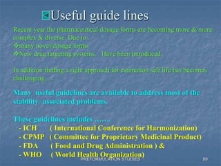 Useful guide lines
PREFORMULATION STUDIES
Many useful guidelines are available to address most of the
stability- associated problems.
These guidelines includes …….
- ICH ( International Conference for Harmonization)
- CPMP ( Committee for Proprietary Medicinal Product)
- FDA ( Food and Drug Administration ) &
- WHO ( World Health Organization)
89
Recent year the pharmaceutical dosage forms are becoming more & more
complex & diverse. Due to..
many novel dosage forms
New drug targeting systems. Have been introduced.
In addition finding a right approach for estimation self life has becomes
challenging…..
 