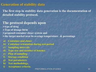 PREFORMULATION STUDIES
Generation of stability data
The first step in stability data generation is the documentation of
detailed stability protocol.
The protocol depends upon
type of drug
Type of dosage form
proposed container closer system and
the target market area its average temperature . & percentage
a) Container and closer
b) Container orientation during test period
c) Sampling intervals
d) Type size and number of batches
e) Plan of sampling
f) Storage condition
g) Test parameters.
h) Test methodology,
i) Acceptance criteria.
90
 