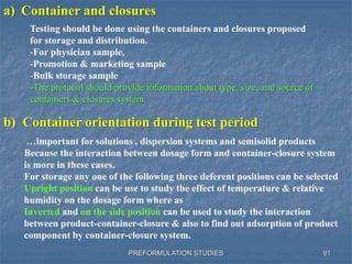 PREFORMULATION STUDIES 91
a) Container and closures
b) Container orientation during test period
Testing should be done using the containers and closures proposed
for storage and distribution.
-For physician sample,
-Promotion & marketing sample
-Bulk storage sample
-The protocol should provide information about type, size, and source of
containers & closures system.
…important for solutions , dispersion systems and semisolid products
Because the interaction between dosage form and container-closure system
is more in these cases.
For storage any one of the following three deferent positions can be selected
Upright position can be use to study the effect of temperature & relative
humidity on the dosage form where as
Inverted and on the side position can be used to study the interaction
between product-container-closure & also to find out adsorption of product
component by container-closure system.
 