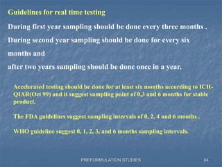 PREFORMULATION STUDIES 94
Guidelines for real time testing
During first year sampling should be done every three months .
During second year sampling should be done for every six
months and
after two years sampling should be done once in a year.
Accelerated testing should be done for at least six months according to ICH-
QIAR(Oct 99) and it suggest sampling point of 0,3 and 6 months for stable
product.
The FDA guidelines suggest sampling intervals of 0, 2, 4 and 6 months .
WHO guideline suggest 0, 1, 2, 3, and 6 months sampling intervals.
 