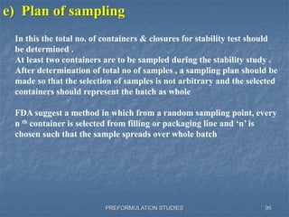PREFORMULATION STUDIES 95
e) Plan of sampling
In this the total no. of containers & closures for stability test should
be determined .
At least two containers are to be sampled during the stability study .
After determination of total no of samples , a sampling plan should be
made so that the selection of samples is not arbitrary and the selected
containers should represent the batch as whole
FDA suggest a method in which from a random sampling point, every
n th container is selected from filling or packaging line and ‘n’ is
chosen such that the sample spreads over whole batch
 