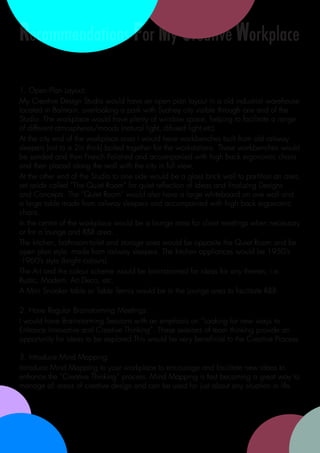 Recommendations For My Creative Workplace

1. Open Plan Layout:
My Creative Design Studio would have an open plan layout in a old industrial warehouse
located in Balmain, overlooking a park with Sydney city visible through one end of the
Studio. The workplace would have plenty of window space, helping to facilitate a range
of different atmospheres/moods (natural light, difused light,etc).
At the city end of the workplace area I would have workbenches built from old railway
sleepers (cut to a 2in thick) bolted together for the workstations. These workbenches would
be sanded and then French Polished and accompanied with high back ergonomic chairs
and then placed along the wall with the city in full view.
At the other end of the Studio to one side would be a glass brick wall to partition an area,
set aside called “The Quiet Room” for quiet reflection of ideas and finalizing Designs
and Concepts. The “Quiet Room” would also have a large whiteboard on one wall and
a large table made from railway sleepers and accompanied with high back ergonomic
chairs.
In the centre of the workplace would be a lounge area for client meetings when necessary
or for a lounge and R&R area.
The kitchen, bathroom-toilet and storage area would be opposite the Quiet Room and be
open plan style, made from railway sleepers. The kitchen appliances would be 1950’s
-1960’s style (bright colours).
The Art and the colour scheme would be brainstormed for ideas for any themes, i.e:
Rustic, Modern, Art Deco, etc.
A Mini Snooker table or Table Tennis would be in the Lounge area to facilitate R&R.

2. Have Regular Brainstorming Meetings:
I would have Brainstorming Sessions with an emphasis on “Looking for new ways to
Enhance Innovative and Creative Thinking”. These sessions of team thinking provide an
opportunity for ideas to be explored.This would be very beneficial to the Creative Process.

3. Introduce Mind Mapping:
Introduce Mind Mapping to your workplace to encourage and facilitate new ideas to
enhance the “Creative Thinking” process. Mind Mapping is fast becoming a great way to
manage all areas of creative design and can be used for just about any situation in life.
 