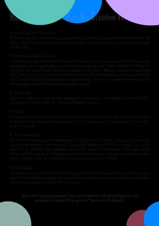 Recommendations For My Creative Workplace
4. Encourage and Recognise:
Wherever possible I would recognise great design and encourage the creative talents of the
team. Maybe a financial or gift incentive for best quarterly designs, a massage or a night
on the town.

5. Emphasize Team Creativity:
I would encourage a mind set of “Creative Brainstorming” and emphasize the Studio as be-
ing a place where great ideas can become even greater with “Team Creative Thinking” as
no single individual has all creativity embodied within them. Sharing ideas and expanding
those ideas would bring about a much better result. No idea would be dismissed and think-
ing “Outside The Box” would be encouraged always. Too much competitiveness would be
discouraged, and collaboration encouraged greatly.

6. No Clutter:
Too much rubbish or clutter (boxes, packages, papers etc.) on desktops or around desks
can distract from and stifle the “Creative Thinking Process”.

7. Music:
Music can be a huge part of the creative thinking process and any type of music (individual
or group) choice would be encouraged, with an emphasis on headphones if and when
quiet is required.

8. Fun Environment:
At all times I would have the workplace a fun place to be. Music, Sydney city views and
a great creative team with new and imaginative ideas would all help create a fun work-
place for all. Although the workplace environment needs to be productive this needs to be
balanced with a sense of enthusiasm and occasional frivolity (charades at lunchtime, table
tennis, Snooker table, or something fun like wearing Jeans on Fridays).

9. Be Flexible:
Flexibility is a must in the Creative Workplace and in the Creative Thinking Process. A suc-
cessful Creative Design Studio has to be flexible in all areas to survive and thrive in the (here
and now) competitive world in which we live.


       Value and recognise people’s talent and creativity will always flourish, and
               remember Creative Thinking turns “Rocks into Diamonds”.
 