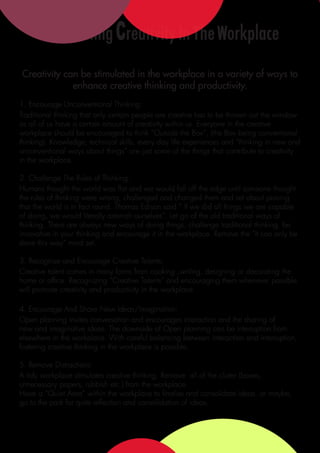 Stimulating Creativity In The Workplace
Creativity can be stimulated in the workplace in a variety of ways to
             enhance creative thinking and productivity.
1. Encourage Unconventional Thinking:
Traditional thinking that only certain people are creative has to be thrown out the window
as all of us have a certain amount of creativity within us. Everyone in the creative
workplace should be encouraged to think “Outside the Box”, (the Box being conventional
thinking). Knowledge, technical skills, every day life experiences and “thinking in new and
unconventional ways about things” are just some of the things that contribute to creativity
in the workplace.

2. Challenge The Rules of Thinking:
Humans thought the world was flat and we would fall off the edge until someone thought
the rules of thinking were wrong, challenged and changed them and set about proving
that the world is in fact round. Thomas Edison said “ If we did all things we are capable
of doing, we would literally astonish ourselves”. Let go of the old traditional ways of
thinking. There are always new ways of doing things, challenge traditional thinking, be
innovative in your thinking and encourage it in the workplace. Remove the “It can only be
done this way” mind set.

3. Recognise and Encourage Creative Talents:
Creative talent comes in many forms from cooking ,writing, designing or decorating the
home or office. Recognizing “Creative Talents” and encouraging them whenever possible
will promote creativity and productivity in the workplace.

4. Encourage And Share New Ideas/Imagination:
Open planning invites conversation and encourages interaction and the sharing of
new and imaginative ideas. The downside of Open planning can be interruption from
elsewhere in the workplace. With careful balancing between interaction and interruption,
fostering creative thinking in the workplace is possible.

5. Remove Distractions:
A tidy workplace stimulates creative thinking. Remove all of the clutter (boxes,
unnecessary papers, rubbish etc.) from the workplace.
Have a “Quiet Area” within the workplace to finalise and consolidate ideas, or maybe,
go to the park for quite reflection and consolidation of ideas.
 