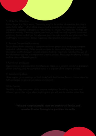 6. Make The Office Fun:
Author Roger Von Oech wrote, “Necessity may be the mother of invention, but play is
certainly the father.” A fun office environment is essential to a creative and productive
workplace. Inspiration can come in many forms; ie: Music, Art, Plants and Animals can
enhance creativity. Creativity is associated with Joy and Love and negativity associated
with Fear, Anxiety and Anger. So whenever possible make sure the workplace is a “Fun
and Happy” environment. Todays happiness often predicts tomorrows creativity.

7. Remove Competitive Boundaries:
Studies have shown creativity is compromised when people in a workgroup compete
instead of collaborating. When people compete for information they stop sharing
information and that doesn’t stimulate creative thinking. No single individual has got all
the information required to complete the creative process. Encourage the sharing of ideas
and the ideas will benefit greatly.

8.Furnishings and Layout:
Ergonomics are a consideration that should be made as a person’s comfort is a big part
of their creativity, and the workplace layout is a big part of the creative process.

9. Brainstorming Ideas:
Have regular group meetings or “think tanks” with the Creative Team to discuss ideas for
Ad Campaigns or general workplace environment.

10.Be Flexible:
Flexibility is a key component of the creative workplace. Be willing to try new and
different approaches to just about anything and you will see the creative juices flow.




           Value and recognise people’s talent and creativity will flourish, and
                remember Creative Thinking turns great ideas into reality.
 
