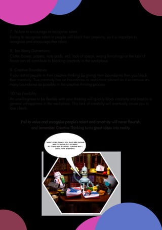 7. Failure to encourage or recognise talent:
Failing to recognise talent in people will block their creativity, so it is important to
recognise and encourage that talent.

8. Too Many Distractions:
Clutter (boxes, papers, note pads, etc), lack of space, wrong furnishings or the lack of
flaura can all contribute to blocking creativity in the workplace.

9. Creative Boundaries:
If you restrict people in their creative thinking by giving them boundaries then you block
their creativity. True creativity has no boundaries or restrictions placed on it so remove as
many boundaries as possible in the creative thinking process.

10.No Flexibility:
An unwillingness to be flexible with your thinking will quickly block creativity and lead to a
general unhappiness in the workplace. This lack of creativity will eventually cause you to
lose clients.


       Fail to value and recognise people’s talent and creativity will never flourish,
              and remember Creative Thinking turns great ideas into reality.


                         i want more space! you guys are gonna
                                have to move out of here!
                            my cogs have stopped turning and i
                                   can't think straight!
 