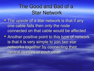 The Good and Bad of aThe Good and Bad of a
Star NetworkStar Network
 The upside of a star network is that if anyThe upside of a star network is that if any
one cable fails then only the nodeone cable fails then only the node
connected on that cable would be affectedconnected on that cable would be affected
 Another positive point to this type of networkAnother positive point to this type of network
is that it is very simple to join two staris that it is very simple to join two star
networks together by connecting theirnetworks together by connecting their
central devices to each othercentral devices to each other
 