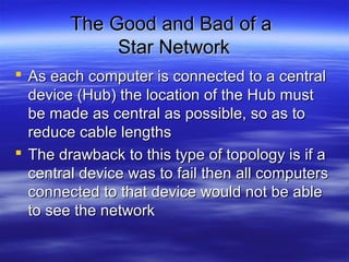 The Good and Bad of aThe Good and Bad of a
Star NetworkStar Network
 As each computer is connected to a centralAs each computer is connected to a central
device (Hub) the location of the Hub mustdevice (Hub) the location of the Hub must
be made as central as possible, so as tobe made as central as possible, so as to
reduce cable lengthsreduce cable lengths
 The drawback to this type of topology is if aThe drawback to this type of topology is if a
central device was to fail then all computerscentral device was to fail then all computers
connected to that device would not be ableconnected to that device would not be able
to see the networkto see the network
 