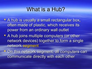 What is a Hub?What is a Hub?
 A hub is usually a small rectangular box,A hub is usually a small rectangular box,
often made of plastic, which receives itsoften made of plastic, which receives its
power from an ordinary wall outletpower from an ordinary wall outlet
 A hub joins multiple computers (or otherA hub joins multiple computers (or other
network devices) together to form a singlenetwork devices) together to form a single
networknetwork segmentsegment
 On this network segment, all computers canOn this network segment, all computers can
communicate directly with each othercommunicate directly with each other
 