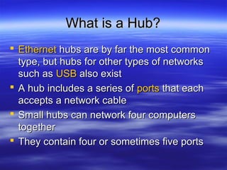 What is a Hub?What is a Hub?
 EthernetEthernet hubs are by far the most commonhubs are by far the most common
type, but hubs for other types of networkstype, but hubs for other types of networks
such assuch as USBUSB also existalso exist
 A hub includes a series ofA hub includes a series of portsports that eachthat each
accepts a network cableaccepts a network cable
 Small hubs can network four computersSmall hubs can network four computers
togethertogether
 They contain four or sometimes five portsThey contain four or sometimes five ports
 