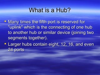 What is a Hub?What is a Hub?
 Many times the fifth port is reserved forMany times the fifth port is reserved for
"uplink" which is the connecting of one hub"uplink" which is the connecting of one hub
to another hub or similar device (joining twoto another hub or similar device (joining two
segments together).segments together).
 Larger hubs contain eight, 12, 16, and evenLarger hubs contain eight, 12, 16, and even
24 ports24 ports
 