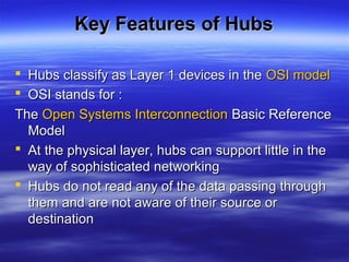 Key Features of HubsKey Features of Hubs
 Hubs classify as Layer 1 devices in theHubs classify as Layer 1 devices in the OSI modelOSI model
 OSI stands for :OSI stands for :
TheThe Open Systems InterconnectionOpen Systems Interconnection Basic ReferenceBasic Reference
ModelModel
 At the physical layer, hubs can support little in theAt the physical layer, hubs can support little in the
way of sophisticated networkingway of sophisticated networking
 Hubs do not read any of the data passing throughHubs do not read any of the data passing through
them and are not aware of their source orthem and are not aware of their source or
destinationdestination
 
