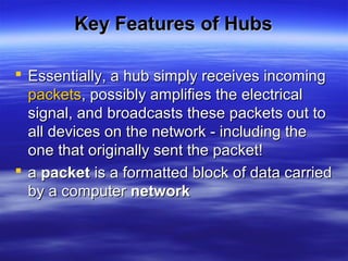 Key Features of HubsKey Features of Hubs
 Essentially, a hub simply receives incomingEssentially, a hub simply receives incoming
packetspackets, possibly amplifies the electrical, possibly amplifies the electrical
signal, and broadcasts these packets out tosignal, and broadcasts these packets out to
all devices on the network - including theall devices on the network - including the
one that originally sent the packet!one that originally sent the packet!
 aa packetpacket is a formatted block of data carriedis a formatted block of data carried
by a computerby a computer networknetwork
 