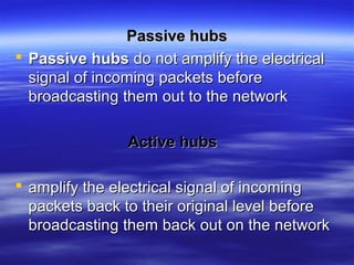 Passive hubsPassive hubs
 Passive hubsPassive hubs do not amplify the electricaldo not amplify the electrical
signal of incoming packets beforesignal of incoming packets before
broadcasting them out to the networkbroadcasting them out to the network
Active hubsActive hubs
 amplify the electrical signal of incomingamplify the electrical signal of incoming
packets back to their original level beforepackets back to their original level before
broadcasting them back out on the networkbroadcasting them back out on the network
 
