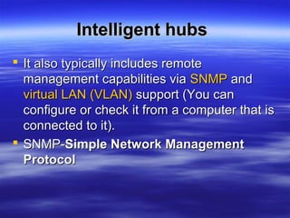 Intelligent hubsIntelligent hubs
 It also typically includes remoteIt also typically includes remote
management capabilities viamanagement capabilities via SNMPSNMP andand
virtual LAN (VLAN)virtual LAN (VLAN) support (You cansupport (You can
configure or check it from a computer that isconfigure or check it from a computer that is
connected to it).connected to it).
 SNMP-SNMP-Simple Network ManagementSimple Network Management
ProtocolProtocol
 