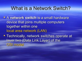 What is a Network Switch?What is a Network Switch?
 AA network switchnetwork switch is a small hardwareis a small hardware
device that joins multiple computersdevice that joins multiple computers
together within onetogether within one
local area network (LAN)local area network (LAN)
 Technically, network switches operate atTechnically, network switches operate at
layer two (Data Link Layer) of thelayer two (Data Link Layer) of the
OSI modelOSI model
 