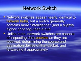 Network SwitchNetwork Switch
 Network switches appear nearly identical toNetwork switches appear nearly identical to
network hubsnetwork hubs, but a switch generally, but a switch generally
contains more "intelligence" (and a slightlycontains more "intelligence" (and a slightly
higher price tag) than a hubhigher price tag) than a hub
 Unlike hubs, network switches are capableUnlike hubs, network switches are capable
of inspecting dataof inspecting data packetspackets as they areas they are
received, determining the source andreceived, determining the source and
destination device of that packet, anddestination device of that packet, and
forwarding it appropriatelyforwarding it appropriately
 