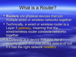 What is a Router?What is a Router?
 RoutersRouters are physical devices that joinare physical devices that join
multiple wired or wireless networks togethermultiple wired or wireless networks together
 Technically, a wired or wireless router is aTechnically, a wired or wireless router is a
Layer 3Layer 3 gatewaygateway, meaning that the, meaning that the
wired/wireless router connects networkswired/wireless router connects networks
togethertogether
 A Gateway is a device that acts like aA Gateway is a device that acts like a
security guard and only allows data in or outsecurity guard and only allows data in or out
if it has the right networkif it has the right network headersheaders
 