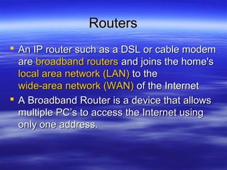 RoutersRouters
 An IP router such as a DSL or cable modemAn IP router such as a DSL or cable modem
areare broadband routersbroadband routers and joins the home'sand joins the home's
local area network (LAN)local area network (LAN) to theto the
wide-area network (WAN)wide-area network (WAN) of the Internetof the Internet
 A Broadband Router is a device that allowsA Broadband Router is a device that allows
multiple PC’s to access the Internet usingmultiple PC’s to access the Internet using
only one address.only one address.
 