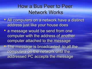 How a Bus Peer to PeerHow a Bus Peer to Peer
Network WorksNetwork Works
 All computers on a network have a distinctAll computers on a network have a distinct
address just like your house doesaddress just like your house does
 a message would be send from onea message would be send from one
computer with the address of anothercomputer with the address of another
computer attached to the messagecomputer attached to the message
 The message is broadcasted to all theThe message is broadcasted to all the
computers on the network until thecomputers on the network until the
addressed PC accepts the messageaddressed PC accepts the message
 
