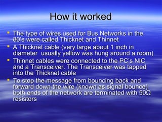 How it workedHow it worked
 The type of wires used for Bus Networks in theThe type of wires used for Bus Networks in the
80’s were called Thicknet and Thinnet80’s were called Thicknet and Thinnet
 A Thicknet cable (very large about 1 inch inA Thicknet cable (very large about 1 inch in
diameter usually yellow was hung around a room)diameter usually yellow was hung around a room)
 Thinnet cables were connected to the PC’s NICThinnet cables were connected to the PC’s NIC
and a Transceiver. The Transceiver was tappedand a Transceiver. The Transceiver was tapped
into the Thicknet cableinto the Thicknet cable
 To stop the message from bouncing back andTo stop the message from bouncing back and
forward down the wire (known as signal bounce)forward down the wire (known as signal bounce)
both ends of the network are terminated with 50Ωboth ends of the network are terminated with 50Ω
resistorsresistors
 