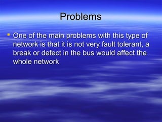 ProblemsProblems
 One of the main problems with this type ofOne of the main problems with this type of
network is that it is not very fault tolerant, anetwork is that it is not very fault tolerant, a
break or defect in the bus would affect thebreak or defect in the bus would affect the
whole networkwhole network
 