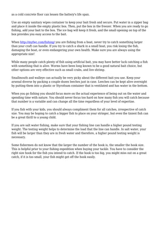 as a cold concrete floor can lessen the battery's life span. 
Use an empty sanitary wipes container to keep your bait fresh and secure. Put water in a zipper bag 
and place it inside the empty plastic box. Then, put the box in the freezer. When you are ready to go 
fishing, add your bait to the box. The ice bag will keep it fresh, and the small opening on top of the 
box provides you easy access to the bait. 
When http://myfwc.com/fishing/ you are fishing from a boat, never try to catch something larger 
than your craft can handle. If you try to catch a shark in a small boat, you risk losing the fish, 
damaging the boat, or even endangering your own health. Make sure you are always using the 
appropriate size! 
While many people catch plenty of fish using artificial bait, you may have better luck catching a fish 
with something that is alive. Worms have been long known to be a good natural bait choice, but 
other options are very effective such as small crabs, and live shrimp. 
Smallmouth and walleye can actually be very picky about the different bait you use. Keep your 
arsenal diverse by packing a couple dozen leeches just in case. Leeches can be kept alive overnight 
by putting them into a plastic or Styrofoam container that is ventilated and has water in the bottom. 
When you go fishing you should focus more on the actual experience of being out on the water and 
spending time with nature. You should never focus too hard on how many fish you will catch because 
that number is a variable and can change all the time regardless of your level of expertise. 
If you fish with your kids, you should always compliment them for all catches, irrespective of catch 
size. You may be hoping to catch a bigger fish to place on your stringer, but even the tiniest fish can 
be a great thrill to a young child. 
If you are salt water fishing, make sure that your fishing line can handle a higher pound testing 
weight. The testing weight helps to determine the load that the line can handle. In salt water, your 
fish will be larger than they are in fresh water and therefore, a higher pound testing weight is 
necessary. 
Some fishermen do not know that the larger the number of the hook is, the smaller the hook size. 
This is helpful prior to your fishing expedition when buying your tackle. You have to consider the 
right size hook for the fish you intend to catch. If the hook is too big, you might miss out on a great 
catch, if it is too small, your fish might get off the hook easily. 
 