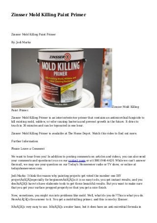 Zinsser Mold Killing Paint Primer 
Zinsser Mold Killing Paint Primer 
By: Jodi Marks 
Zinsser Mold Killing 
Paint Primer. 
Zinsser Mold Killing Primer is an interior/exterior primer that contains an antimicrobial fungicide to 
kill existing mold, mildew, or odor causing bacteria and prevent growth in the future. It dries to 
touch in 30 minutes and can be topcoated in one hour. 
Zinsser Mold Killing Primer is available at The Home Depot. Watch this video to find out more. 
Further Information 
Please Leave a Comment 
We want to hear from you! In addition to posting comments on articles and videos, you can also send 
your comments and questions to us on our contact page or at (800) 946-4420. While we can't answer 
them all, we may use your question on our Today's Homeowner radio or TV show, or online at 
todayshomeowner.com. 
Jodi Marks: I think the reason why painting projects get voted the number one DIY 
projectÃ¢Â€Â”especially for beginnersÃ¢Â€Â”is it is so easy to do, you get instant results, and you 
donÃ¢Â€Â™t have to have elaborate tools to get those beautiful results. But you want to make sure 
that you get your surface prepped properly so that you get a nice finish. 
Now, sometimes, you might run into problems like mold. Well, what do you do? This is what you do. 
HereÃ¢Â€Â™s the answer to it. You get a mold-killing primer, and this is one by Zinsser. 
ItÃ¢Â€Â™s very easy to use. ItÃ¢Â€Â™s a water base, but it does have an anti-microbial formula in 
 