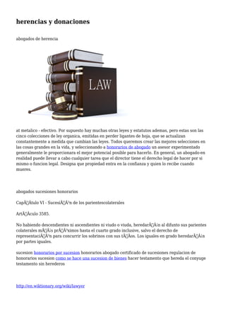 herencias y donaciones 
abogados de herencia 
at metalico - efectivo. Por supuesto hay muchas otras leyes y estatutos ademas, pero estas son las 
cinco colecciones de ley organica, emitidas en perder ligantes de hoja, que se actualizan 
constantemente a medida que cambian las leyes. Todos queremos crear las mejores selecciones en 
las cosas grandes en la vida, y seleccionando a honorarios de abogado un asesor experimentado 
generalmente le proporcionara el mejor potencial posible para hacerlo. En general, un abogado-en 
realidad puede llevar a cabo cualquier tarea que el director tiene el derecho legal de hacer por si 
mismo o funcion legal. Designa que propiedad entra en la confianza y quien lo recibe cuando 
mueres. 
abogados sucesiones honorarios 
CapÃƒÂtulo VI - SucesiÃƒÂ³n de los parientescolaterales 
ArtÃƒÂculo 3585. 
No habiendo descendientes ni ascendientes ni viudo o viuda, heredarÃƒÂ¡n al difunto sus parientes 
colaterales mÃƒÂ¡s prÃƒÂ³ximos hasta el cuarto grado inclusive, salvo el derecho de 
representaciÃƒÂ³n para concurrir los sobrinos con sus tÃƒÂos. Los iguales en grado heredarÃƒÂ¡n 
por partes iguales. 
sucesion honorarios por sucesion honorarios abogado certificado de sucesiones regulacion de 
honorarios sucesion como se hace una sucesion de bienes hacer testamento que hereda el conyuge 
testamento sin herederos 
http://en.wiktionary.org/wiki/lawyer 
