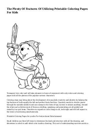The Plenty Of Features Of Utilizing Printable Coloring Pages 
For Kids 
Teenagers love color and will take pleasure in hours of enjoyment with only colors and coloring 
pages with all the photos of the popular cartoon characters. 
Coloring steps may bring about the development of young kids creativity and identity by helping the 
top features of both equally the left and perfect brain function. Creativity needs its electric power 
through the suitable intellect and can emerge in the form of tips, factors or almost anything. Around 
the other part activities most of these as strolling, speaking, and generating are all guided and 
stated by our quit brain. Therefore in regards to color things to do, both right and still left aspect to 
the brain is functioning simultaneously. 
Printable Coloring Pages for youths For Instructional Entertainment 
Small children use their left brain to determine the kind and structure with all the drawing, and 
determine in which to add which color inside a drawing. This sort of understanding exercise assists a 
 