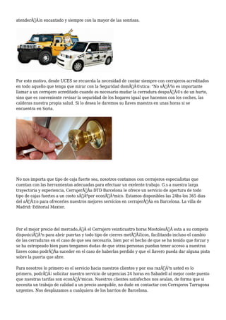 atenderÃƒÂ¡n encantado y siempre con la mayor de las sonrisas. 
Por este motivo, desde UCES se recuerda la necesidad de contar siempre con cerrajeros acreditados 
en todo aquello que tenga que mirar con la Seguridad domÃƒÂ©stica: "No sÃƒÂ³lo es importante 
llamar a un cerrajero acreditado cuando es necesario mudar la cerradura despuÃƒÂ©s de un hurto, 
sino que es conveniente revisar la seguridad de los hogares igual que hacemos con los coches, las 
calderas nuestra propia salud. Si lo desea le daremos su llaves maestra en unas horas si se 
encuentra en Soria. 
No nos importa que tipo de caja fuerte sea, nosotros contamos con cerrajeros especialistas que 
cuentan con las herramientas adecuadas para efectuar un exelente trabajo. G.s a nuestra larga 
trayectoria y experiencia, CerrajerÃƒÂa DTD Barcelona le ofrece un servicio de apertura de todo 
tipo de cajas fuertes a un costo sÃƒÂºper econÃƒÂ³mico. Estamos disponibles las 24hs los 365 dias 
del aÃƒÂ±o para ofrecerles nuestros mejores servicios en cerrajerÃƒÂa en Barcelona. La villa de 
Madrid: Editorial Maxtor. 
Por el mejor precio del mercado,Ã‚Â el Cerrajero veinticuatro horas MostolesÃ‚Â esta a su competa 
disposiciÃƒÂ³n para abrir puertas y todo tipo de cierres metÃƒÂ¡licos, facilitando incluso el cambio 
de las cerraduras en el caso de que sea necesario, bien por el hecho de que se ha tenido que forzar y 
se ha estropeado bien pues tengamos dudas de que otras personas puedan tener acceso a nuestras 
llaves como podrÃƒÂa suceder en el caso de haberlas perdido y que el llavero pueda dar alguna pista 
sobre la puerta que abre. 
Para nosotros lo primero es el servicio hacia nuestros clientes y por esa razÃƒÂ³n usted es lo 
primero, podrÃƒÂ¡ solicitar nuestro servicio de urgencias 24 horas en Sabadell al mejor coste puesto 
que nuestras tarifas son econÃƒÂ³micas. Nuestros clientes satisfechos nos avalan, de forma que si 
necesita un trabajo de calidad a un precio asequible, no dude en contactar con Cerrajeros Tarragona 
urgentes. Nos desplazamos a cualquiera de los barrios de Barcelona. 
 