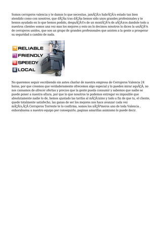 Somos cerrajeros valencia y te damos lo que necesitas, jamÃƒÂ¡s habrÃƒÂ¡s estado tan bien 
atendido como con nosotros, que dÃƒÂa tras dÃƒÂa hemos sido unos grandes profesionales y te 
hemos ayudado en lo que hemos podido, despuÃƒÂ©s de un montÃƒÂ³n de aÃƒÂ±os dandole todo a 
nuestros clientes somos una vez mas los mejores y esto no lo decimos nosotros lo dicen la uniÃƒÂ³n 
de cerrajeros unidos, que son un grupo de grandes profesionales que asisten a la gente a prosperar 
su seguridad a cambio de nada. 
No queremos seguir escribiendo sin antes charlar de nuestra empresa de Cerrajeros Valencia 24 
horas, por que creemos que verdaderamente ofrecemos algo especial y lo pueden mirar aquÃƒÂ, no 
nos cansamos de ofrecer ofertas y precios que la gente pueda consumir y sabemos que nadie se 
puede poner a nuestra altura, por que lo que nosotros te podemos entregar es imposible que 
absolutamente nadie lo de, hemos ajustado las tarifas al mÃƒÂ¡ximo y todo a fin de que tu, el cliente, 
quede totalmente satisfecho, las ganas de ser los mejores nos hace avanzar cada vez 
mÃƒÂ¡s,Ã‚Â Cerrajeros Torrente te lo confirma, somos los nÃƒÂºmeros uno de toda Valencia , 
enhorabuena a nuestro equipo por conseguirlo, paginas amarillas asimismo lo puede decir. 
