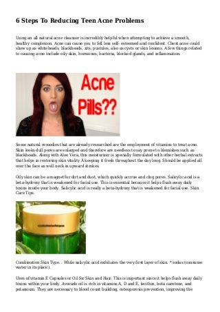 6 Steps To Reducing Teen Acne Problems 
Using an all natural acne cleanser is incredibly helpful when attempting to achieve a smooth, 
healthy complexion. Acne can cause you to fell less self- esteemed and confident. Chest acne could 
show up as whiteheads, blackheads, zits, pustules, also as cysts or skin lesions. A few things related 
to causing acne include oily skin, hormones, bacteria, blocked glands, and inflammation. 
Some natural remedies that are already researched are the employment of vitamins to treat acne. 
Skin looks dull pores are enlarged and therefore are needless to say prone to blemishes such as 
blackheads. Along with Aloe Vera, this moisturizer is specially formulated with other herbal extracts 
that helps in restoring skin vitality Â keeping it fresh throughout the day long. Should be applied all 
over the face as well neck in upward strokes. 
Oily skin can be a magnet for dirt and dust, which quickly accrue and clog pores. Salicylic acid is a 
beta-hydroxy that is weakened for facial use. This is essential because it helps flush away daily 
toxins inside your body. Salicylic acid is really a beta-hydroxy that is weakened for facial use. Skin 
Care Tips. 
Combination Skin Type. . While salicylic acid exfoliates the very first layer of skin. * sodas (consume 
water in its place). 
Uses of vitamin E Capsules or Oil for Skin and Hair. This is important since it helps flush away daily 
toxins within your body. Avocado oil is rich in vitamins A, D and E, lecithin, beta carotene, and 
potassium. They are necessary to blood count building, osteoporosis prevention, improving the 
 