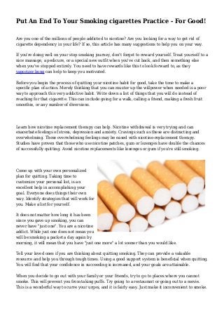 Put An End To Your Smoking cigarettes Practice - For Good! 
Are you one of the millions of people addicted to nicotine? Are you looking for a way to get rid of 
cigarette dependency in your life? If so, this article has many suggestions to help you on your way. 
If you're doing well on your stop smoking journey, don't forget to reward yourself. Treat yourself to a 
nice massage, a pedicure, or a special new outfit when you've cut back, and then something else 
when you've stopped entirely. You need to have rewards like this to look forward to, as they 
vaporizer bong can help to keep you motivated. 
Before you begin the process of quitting your nicotine habit for good, take the time to make a 
specific plan of action. Merely thinking that you can muster up the willpower when needed is a poor 
way to approach this very addictive habit. Write down a list of things that you will do instead of 
reaching for that cigarette. This can include going for a walk, calling a friend, making a fresh fruit 
smoothie, or any number of diversions. 
Learn how nicotine replacement therapy can help. Nicotine withdrawal is very trying and can 
exacerbate feelings of stress, depression and anxiety. Cravings such as these are distracting and 
overwhelming. These overwhelming feelings may be eased with nicotine-replacement therapy. 
Studies have proven that those who use nicotine patches, gum or lozenges have double the chances 
of successfully quitting. Avoid nicotine replacements like lozenges or gum if you're still smoking. 
Come up with your own personalized 
plan for quitting. Taking time to 
customize your personal list, is an 
excellent help in accomplishing your 
goal. Everyone does things their own 
way. Identify strategies that will work for 
you. Make a list for yourself. 
It does not matter how long it has been 
since you gave up smoking, you can 
never have "just one". You are a nicotine 
addict. While just one does not mean you 
will be smoking a packet a day again by 
morning, it will mean that you have "just one more" a lot sooner than you would like. 
Tell your loved ones if you are thinking about quitting smoking. They can provide a valuable 
resource and help you through tough times. Using a good support system is beneficial when quitting. 
You will find that your confidence in succeeding is increased, and your goals are attainable. 
When you decide to go out with your family or your friends, try to go to places where you cannot 
smoke. This will prevent you from taking puffs. Try going to a restaurant or going out to a movie. 
This is a wonderful way to curve your urges, and it is fairly easy. Just make it inconvenient to smoke. 
 