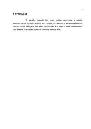 3
1 INTRODUÇÃO
O trabalho proposto tem como objetivo demonstrar a relação
existente entre a formação estética e os professores, abordando a importância dessa
relação e suas vantagens para estes profissionais. Em seguida, será apresentada a
uma síntese da biografia do artista brasileiro Romero Brito.
 