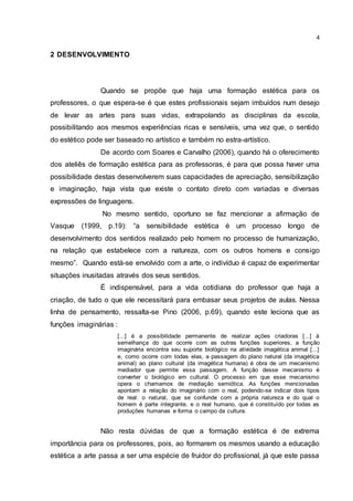 4
2 DESENVOLVIMENTO
Quando se propõe que haja uma formação estética para os
professores, o que espera-se é que estes profissionais sejam imbuídos num desejo
de levar as artes para suas vidas, extrapolando as disciplinas da escola,
possibilitando aos mesmos experiências ricas e sensíveis, uma vez que, o sentido
do estético pode ser baseado no artístico e também no estra-artístico.
De acordo com Soares e Carvalho (2006), quando há o oferecimento
dos ateliês de formação estética para as professoras, é para que possa haver uma
possibilidade destas desenvolverem suas capacidades de apreciação, sensibilização
e imaginação, haja vista que existe o contato direto com variadas e diversas
expressões de linguagens.
No mesmo sentido, oportuno se faz mencionar a afirmação de
Vasque (1999, p.19): “a sensibilidade estética é um processo longo de
desenvolvimento dos sentidos realizado pelo homem no processo de humanização,
na relação que estabelece com a natureza, com os outros homens e consigo
mesmo”. Quando está-se envolvido com a arte, o indivíduo é capaz de experimentar
situações inusitadas através dos seus sentidos.
É indispensável, para a vida cotidiana do professor que haja a
criação, de tudo o que ele necessitará para embasar seus projetos de aulas. Nessa
linha de pensamento, ressalta-se Pino (2006, p.69), quando este leciona que as
funções imaginárias :
[...] é a possibilidade permanente de realizar ações criadoras [...] à
semelhança do que ocorre com as outras funções superiores, a função
imaginária encontra seu suporte biológico na atividade imagética animal [...]
e, como ocorre com todas elas, a passagem do plano natural (da imagética
animal) ao plano cultural (da imagética humana) é obra de um mecanismo
mediador que permite essa passagem. A função desse mecanismo é
converter o biológico em cultural. O processo em que esse mecanismo
opera o chamamos de mediação semiótica. As funções mencionadas
apontam a relação do imaginário com o real, podendo-se indicar dois tipos
de real: o natural, que se confunde com a própria natureza e do qual o
homem é parte integrante, e o real humano, que é constituído por todas as
produções humanas e forma o campo da cultura.
Não resta dúvidas de que a formação estética é de extrema
importância para os professores, pois, ao formarem os mesmos usando a educação
estética a arte passa a ser uma espécie de fruidor do profissional, já que este passa
 