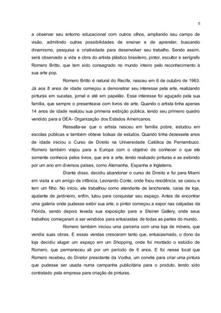 5
a observar seu entorno educacional com outros olhos, ampliando seu campo de
visão, admitindo outras possibilidades de ensinar e de aprender, buscando
dinamismo, pesquisa e criatividade para desenvolver seu trabalho. Sendo assim,
será observado a vida e obra do artista plástico brasileiro, pintor, escultor e serígrafo
Romero Britto, que tem sido consagrado no mundo inteiro pelo reconhecimento à
sua arte pop.
Romero Britto é natural do Recife, nasceu em 6 de outubro de 1963.
Já aos 8 anos de idade começou a demonstrar seu interesse pela arte, realizando
pinturas em sucatas, jornal e até em papelão. Esse interesse foi aguçado pela sua
família, que sempre o presenteava com livros de arte. Quando o artista tinha apenas
14 anos de idade realizou sua primeira exibição pública, tendo seu primeiro quadro
vendido para a OEA- Organização dos Estados Americanos.
Ressalta-se que o artista nasceu em família pobre, estudou em
escolas públicas e também obteve bolsas de estudos. Quando tinha dezessete anos
de idade iniciou o Curso de Direito na Universidade Católica de Pernambuco.
Romero também viajou para a Europa com o objetivo de conhecer o que ele
somente conhecia pelos livros, que era a arte, tendo realizado pinturas e as exibindo
por um ano em diversos países, como Alemanha, Espanha e Inglaterra.
Diante disso, decidiu abandonar o curso de Direito e foi para Miami
em visita a um amigo de infância, Leonardo Conte, onde fixou residência, se casou e
tem um filho. No início, ele trabalhou como atendente de lanchonete, caixa de loja,
ajudante de jardineiro, enfim, lutou para conquistar seu espaço. Antes de encontrar
uma galeria onde pudesse exibir sua arte, o pintor começou a expor nas calçadas da
Flórida, sendo depois levada sua exposição para a Steiner Gallery, onde seus
trabalhos começaram a ser vendidos para entusiastas de todas as partes do mundo.
Romero também iniciou uma parceria com uma loja de móveis, que
vendia suas obras. E essas vendas cresceram tanto que, entusiasmado, o dono da
loja decidiu alugar um espaço em um Shopping, onde foi montado o estúdio de
Romero, que permaneceu ali por um período de 6 anos. E foi nesse local que
Romero recebeu, do Diretor presidente da Vodka, um convite para criar uma pintura
que pudesse ser usada numa campanha publicitária para o produto, tendo sido
contratado pela empresa para criação de pinturas.
 