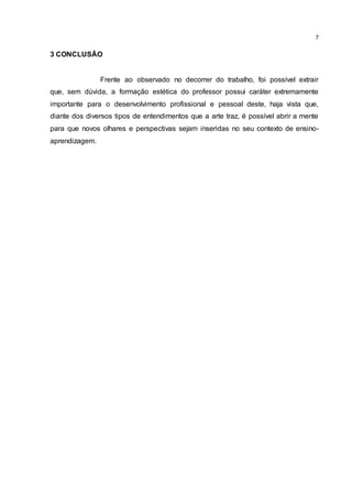 7
3 CONCLUSÃO
Frente ao observado no decorrer do trabalho, foi possível extrair
que, sem dúvida, a formação estética do professor possui caráter extremamente
importante para o desenvolvimento profissional e pessoal deste, haja vista que,
diante dos diversos tipos de entendimentos que a arte traz, é possível abrir a mente
para que novos olhares e perspectivas sejam inseridas no seu contexto de ensino-
aprendizagem.
 