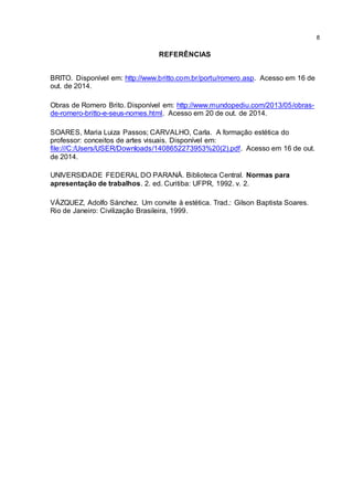 8
REFERÊNCIAS
BRITO. Disponível em: http://www.britto.com.br/portu/romero.asp. Acesso em 16 de
out. de 2014.
Obras de Romero Brito. Disponível em: http://www.mundopediu.com/2013/05/obras-
de-romero-britto-e-seus-nomes.html. Acesso em 20 de out. de 2014.
SOARES, Maria Luiza Passos; CARVALHO, Carla. A formação estética do
professor: conceitos de artes visuais. Disponível em:
file:///C:/Users/USER/Downloads/1408652273953%20(2).pdf. Acesso em 16 de out.
de 2014.
UNIVERSIDADE FEDERAL DO PARANÁ. Biblioteca Central. Normas para
apresentação de trabalhos. 2. ed. Curitiba: UFPR, 1992. v. 2.
VÁZQUEZ, Adolfo Sánchez. Um convite à estética. Trad.: Gilson Baptista Soares.
Rio de Janeiro: Civilização Brasileira, 1999.
 