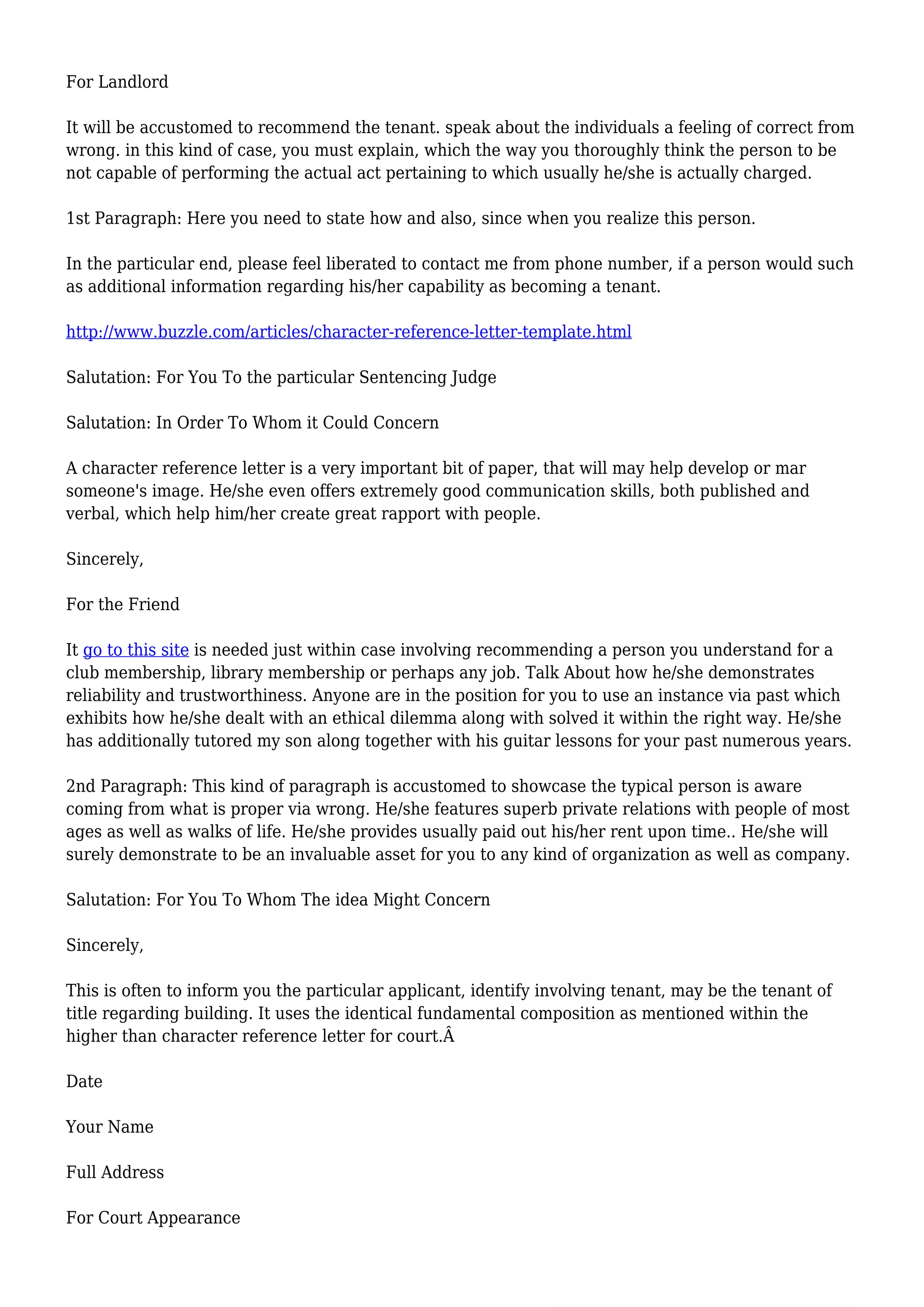 For Landlord 
It will be accustomed to recommend the tenant. speak about the individuals a feeling of correct from 
wrong. in this kind of case, you must explain, which the way you thoroughly think the person to be 
not capable of performing the actual act pertaining to which usually he/she is actually charged. 
1st Paragraph: Here you need to state how and also, since when you realize this person. 
In the particular end, please feel liberated to contact me from phone number, if a person would such 
as additional information regarding his/her capability as becoming a tenant. 
http://www.buzzle.com/articles/character-reference-letter-template.html 
Salutation: For You To the particular Sentencing Judge 
Salutation: In Order To Whom it Could Concern 
A character reference letter is a very important bit of paper, that will may help develop or mar 
someone's image. He/she even offers extremely good communication skills, both published and 
verbal, which help him/her create great rapport with people. 
Sincerely, 
For the Friend 
It go to this site is needed just within case involving recommending a person you understand for a 
club membership, library membership or perhaps any job. Talk About how he/she demonstrates 
reliability and trustworthiness. Anyone are in the position for you to use an instance via past which 
exhibits how he/she dealt with an ethical dilemma along with solved it within the right way. He/she 
has additionally tutored my son along together with his guitar lessons for your past numerous years. 
2nd Paragraph: This kind of paragraph is accustomed to showcase the typical person is aware 
coming from what is proper via wrong. He/she features superb private relations with people of most 
ages as well as walks of life. He/she provides usually paid out his/her rent upon time.. He/she will 
surely demonstrate to be an invaluable asset for you to any kind of organization as well as company. 
Salutation: For You To Whom The idea Might Concern 
Sincerely, 
This is often to inform you the particular applicant, identify involving tenant, may be the tenant of 
title regarding building. It uses the identical fundamental composition as mentioned within the 
higher than character reference letter for court.Â 
Date 
Your Name 
Full Address 
For Court Appearance 
 
