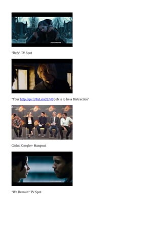 "Defy" TV Spot 
"Your http://ge.tt/8nLala22/v/0 Job is to be a Distraction" 
Global Google+ Hangout 
"We Remain" TV Spot 
 