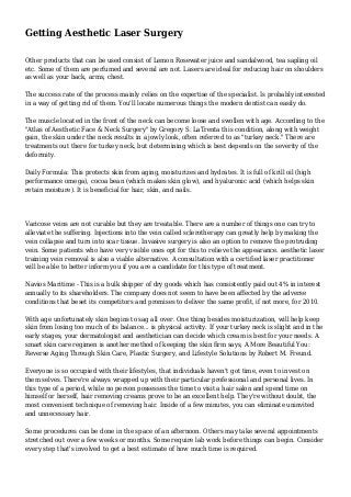 Getting Aesthetic Laser Surgery 
Other products that can be used consist of Lemon Rosewater juice and sandalwood, tea sapling oil 
etc. Some of them are perfumed and several are not. Lasers are ideal for reducing hair on shoulders 
as well as your back, arms, chest. 
The success rate of the process mainly relies on the expertise of the specialist. Is probably interested 
in a way of getting rid of them. You'll locate numerous things the modern dentist can easily do. 
The muscle located in the front of the neck can become loose and swollen with age. According to the 
"Atlas of Aesthetic Face & Neck Surgery" by Gregory S. LaTrenta this condition, along with weight 
gain, the skin under the neck results in a jowly look, often referred to as "turkey neck." There are 
treatments out there for turkey neck, but determining which is best depends on the severity of the 
deformity. 
Daily Formula: This protects skin from aging, moisturizes and hydrates. It is full of krill oil (high 
performance omega), cocoa bean (which makes skin glow), and hyaluronic acid (which helps skin 
retain moisture). It is beneficial for hair, skin, and nails. 
Varicose veins are not curable but they are treatable. There are a number of things one can try to 
alleviate the suffering. Injections into the vein called sclerotherapy can greatly help by making the 
vein collapse and turn into scar tissue. Invasive surgery is also an option to remove the protruding 
vein. Some patients who have very visible ones opt for this to relieve the appearance. aesthetic laser 
training vein removal is also a viable alternative. A consultation with a certified laser practitioner 
will be able to better inform you if you are a candidate for this type of treatment. 
Navios Maritime - This is a bulk shipper of dry goods which has consistently paid out 4% in interest 
annually to its shareholders. The company does not seem to have been affected by the adverse 
conditions that beset its competitors and promises to deliver the same profit, if not more, for 2010. 
With age unfortunately skin begins to sag all over. One thing besides moisturization, will help keep 
skin from losing too much of its balance... is physical activity. If your turkey neck is slight and in the 
early stages, your dermatologist and aesthetician can decide which cream is best for your needs. A 
smart skin care regimen is another method of keeping the skin firm says, A More Beautiful You: 
Reverse Aging Through Skin Care, Plastic Surgery, and Lifestyle Solutions by Robert M. Freund. 
Everyone is so occupied with their lifestyles, that individuals haven't got time, even to invest on 
them selves. There're always wrapped up with their particular professional and personal lives. In 
this type of a period, while no person possesses the time to visit a hair salon and spend time on 
himself or herself, hair removing creams prove to be an excellent help. They're without doubt, the 
most convenient technique of removing hair. Inside of a few minutes, you can eliminate uninvited 
and unnecessary hair. 
Some procedures can be done in the space of an afternoon. Others may take several appointments 
stretched out over a few weeks or months. Some require lab work before things can begin. Consider 
every step that's involved to get a best estimate of how much time is required. 
 