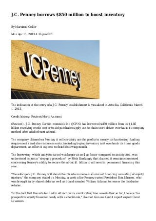 J.C. Penney borrows $850 million to boost inventory 
By Martinne Geller 
Mon Apr 15, 2013 4:36 pm EDT 
The indication at the entry of a J.C. Penney establishment is visualized in Arcadia, California March 
1, 2013. 
Credit history: Reuters/Mario Anzuoni 
(Reuters) - J.C. Penney Carbon monoxide Inc (JCP.N) has borrowed $850 million from its $1.85 
billion revolving credit center to aid purchase supply as the chain store driver overhauls its company 
method after a failed turn-around. 
The company claimed on Monday it will certainly use the profits to money its functioning funding 
requirements and also resources costs, including buying inventory as it overhauls its home goods 
department, an effort it expects to finish following month. 
The borrowing, which analysts stated was larger as well as faster compared to anticipated, was 
understood as just a "stop-gap procedure" by Fitch Rankings, that claimed it remains concerned 
concerning Penney's ability to secure the about $1 billion it will need in permanent financing this 
year. 
"We anticipate J.C. Penney will should touch into numerous sources of financing consisting of equity 
mixture," the company stated on Monday, a week after Penney ousted President Ron Johnson, who 
was brought in by shareholder as well as board member William Ackman to renew the lackluster 
retailer. 
Yet the fact that the retailer had to attract on its credit rating line reveals that so far, there is "no 
prospective equity financier ready with a checkbook," claimed Gim me Credit report expert Carol 
Levenson. 
 