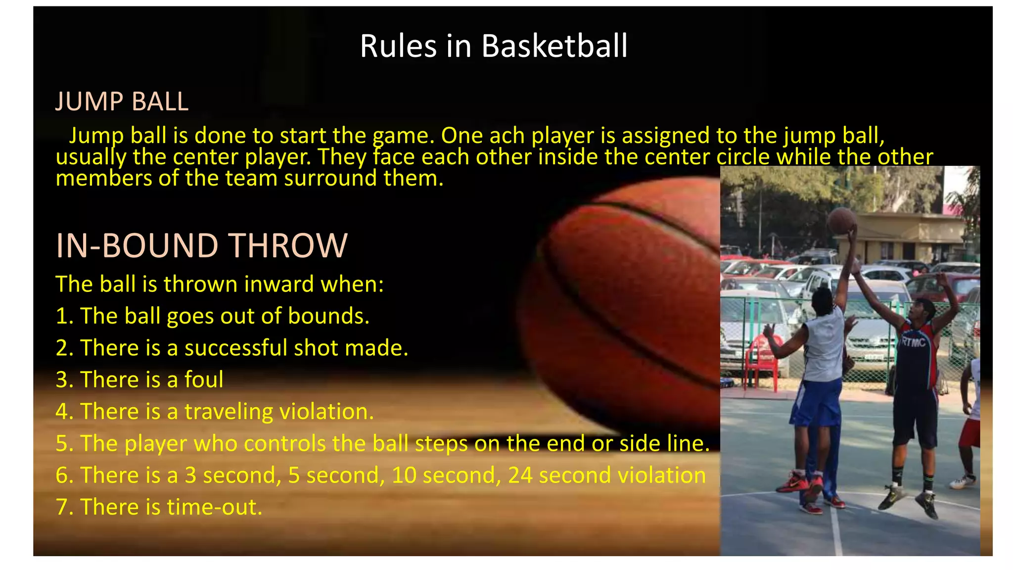 Rules in Basketball
JUMP BALL
Jump ball is done to start the game. One ach player is assigned to the jump ball,
usually the center player. They face each other inside the center circle while the other
members of the team surround them.
IN-BOUND THROW
The ball is thrown inward when:
1. The ball goes out of bounds.
2. There is a successful shot made.
3. There is a foul
4. There is a traveling violation.
5. The player who controls the ball steps on the end or side line.
6. There is a 3 second, 5 second, 10 second, 24 second violation
7. There is time-out.
 