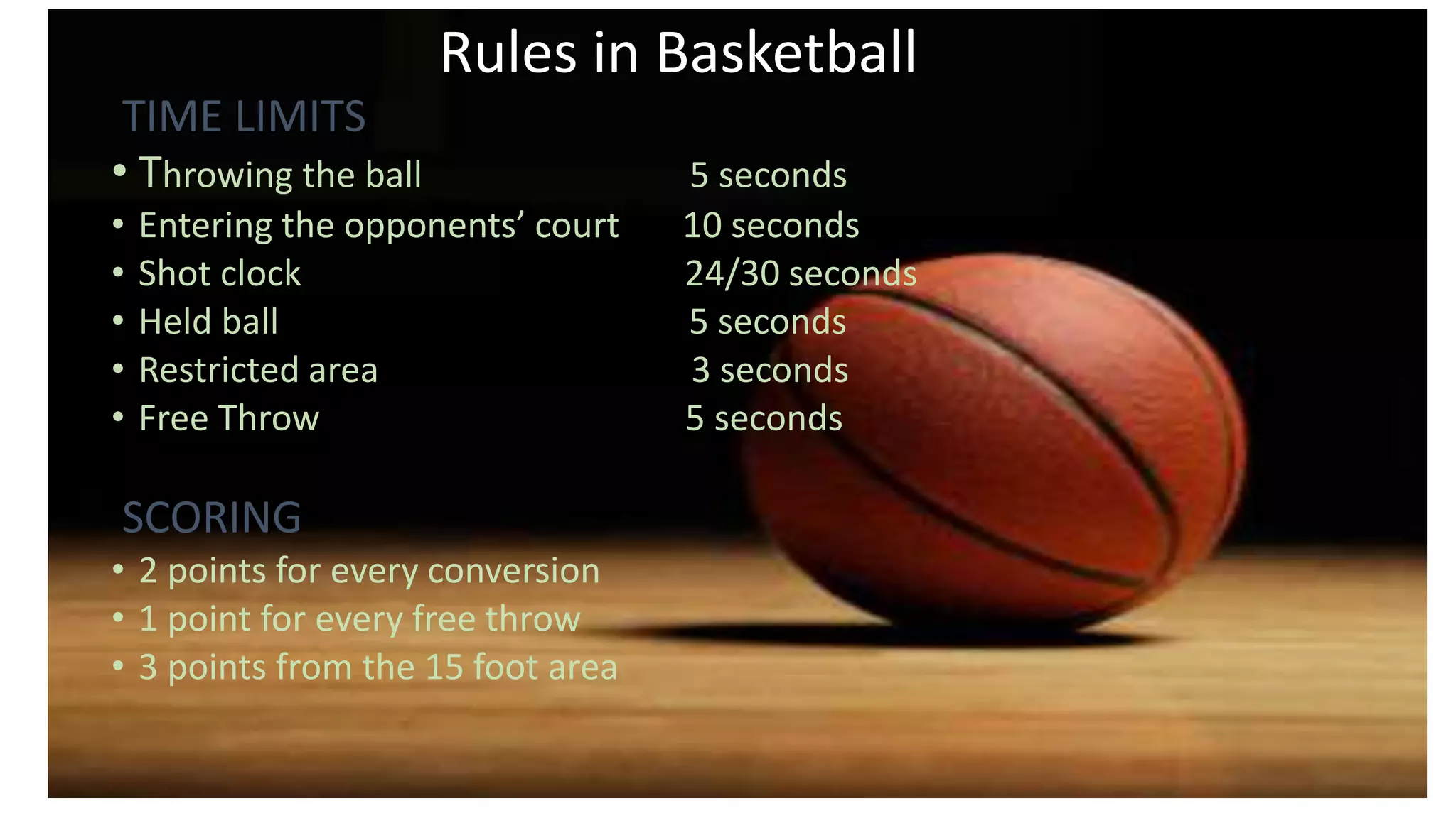 Rules in Basketball
TIME LIMITS
• Throwing the ball 5 seconds
• Entering the opponents’ court 10 seconds
• Shot clock 24/30 seconds
• Held ball 5 seconds
• Restricted area 3 seconds
• Free Throw 5 seconds
•
SCORING
• 2 points for every conversion
• 1 point for every free throw
• 3 points from the 15 foot area
 