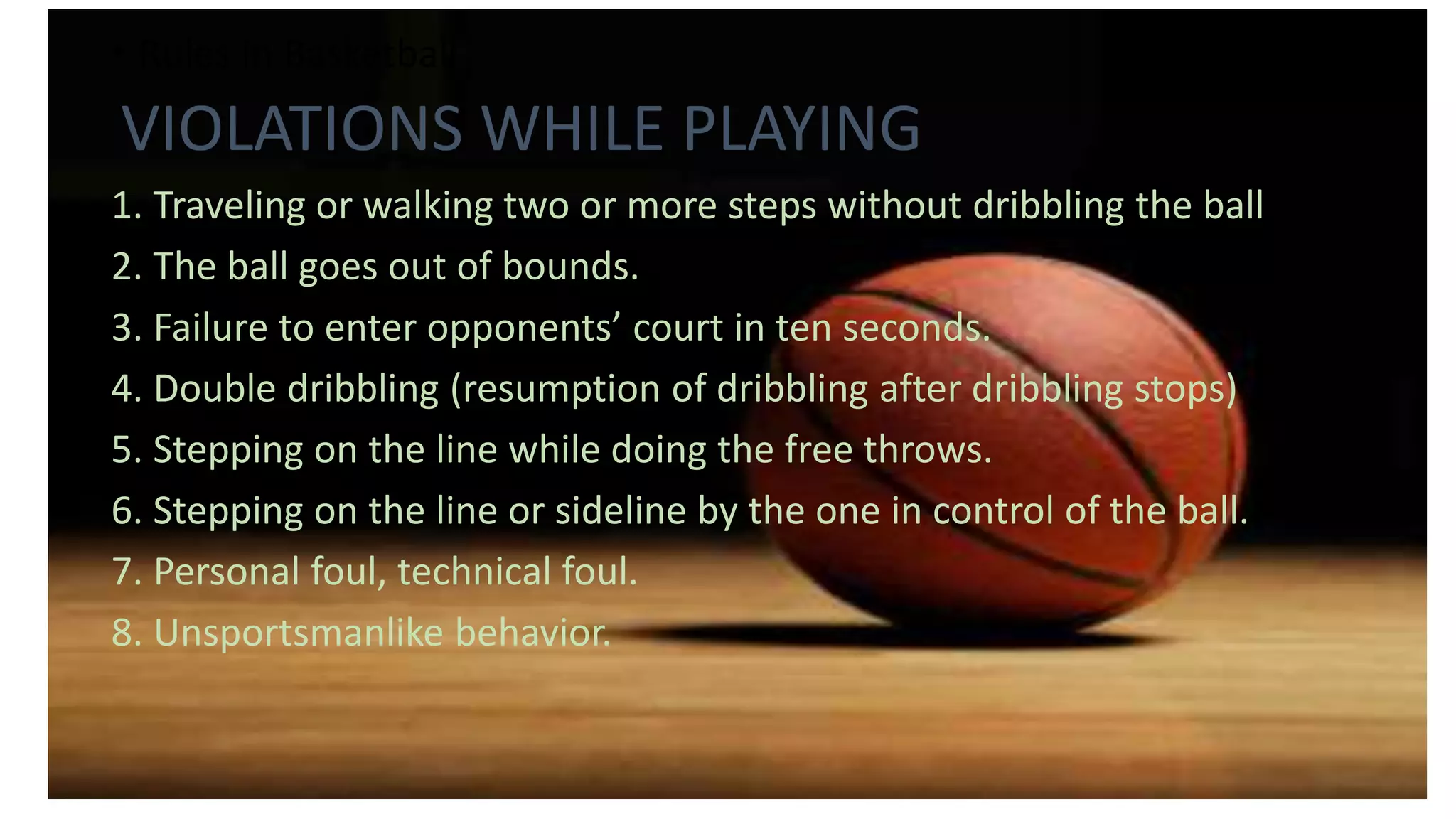• Rules in Basketball
VIOLATIONS WHILE PLAYING
1. Traveling or walking two or more steps without dribbling the ball
2. The ball goes out of bounds.
3. Failure to enter opponents’ court in ten seconds.
4. Double dribbling (resumption of dribbling after dribbling stops)
5. Stepping on the line while doing the free throws.
6. Stepping on the line or sideline by the one in control of the ball.
7. Personal foul, technical foul.
8. Unsportsmanlike behavior.
 