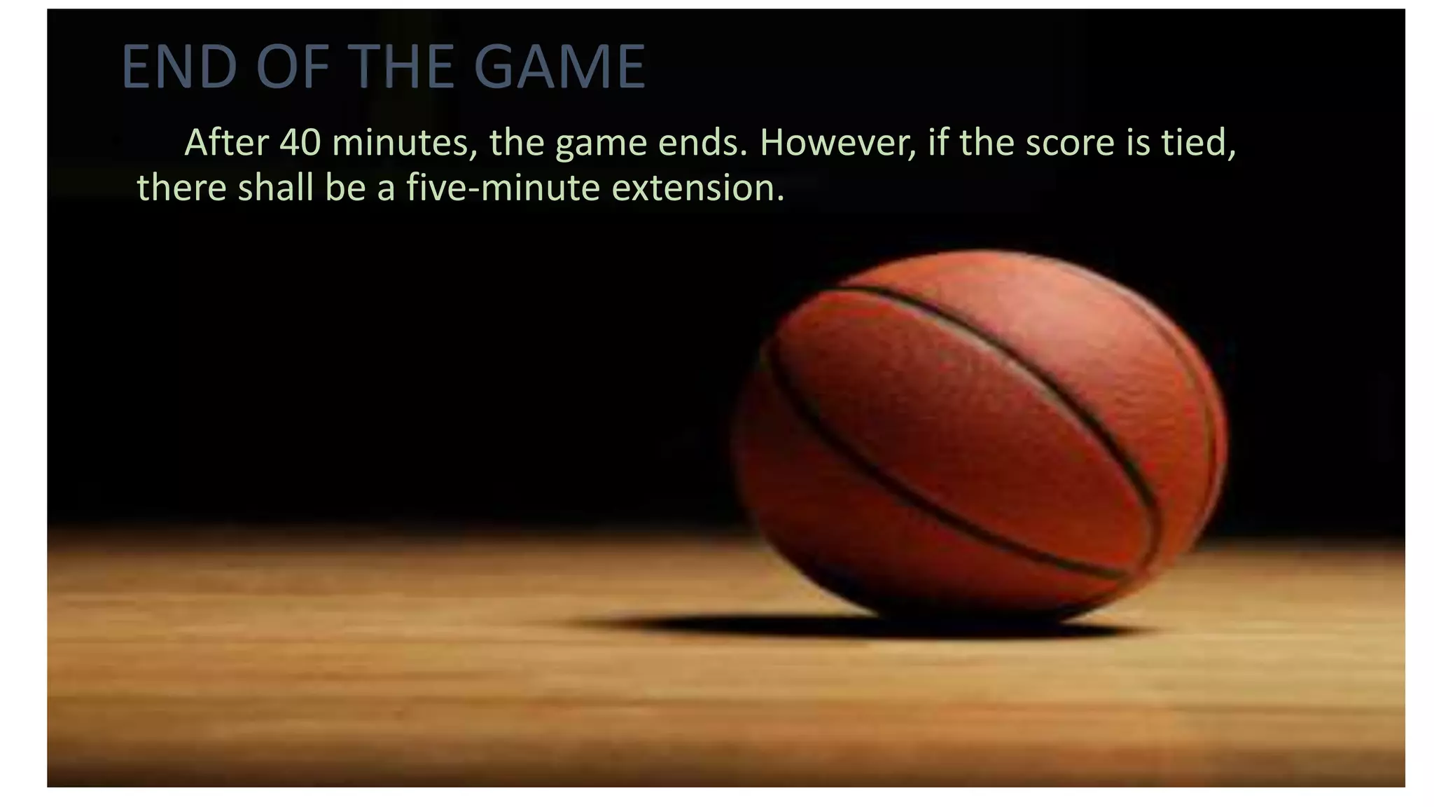 END OF THE GAME
• After 40 minutes, the game ends. However, if the score is tied,
there shall be a five-minute extension.
 