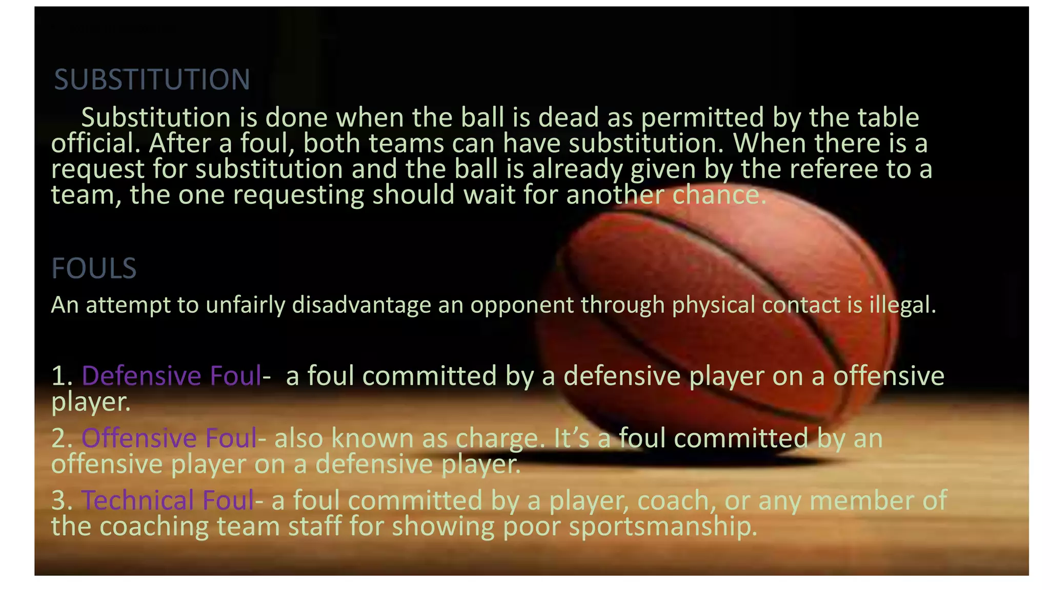 • Rules in Basketball
SUBSTITUTION
Substitution is done when the ball is dead as permitted by the table
official. After a foul, both teams can have substitution. When there is a
request for substitution and the ball is already given by the referee to a
team, the one requesting should wait for another chance.
FOULS
An attempt to unfairly disadvantage an opponent through physical contact is illegal.
1. Defensive Foul- a foul committed by a defensive player on a offensive
player.
2. Offensive Foul- also known as charge. It’s a foul committed by an
offensive player on a defensive player.
3. Technical Foul- a foul committed by a player, coach, or any member of
the coaching team staff for showing poor sportsmanship.
 