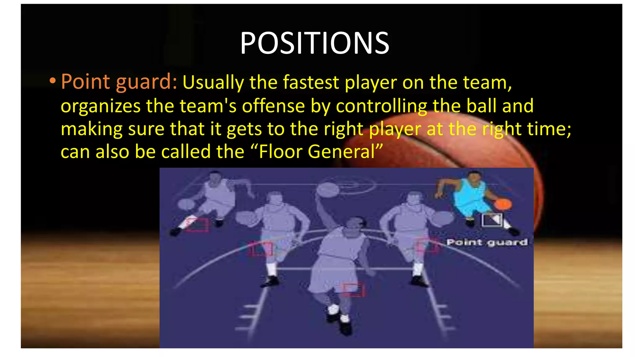 POSITIONS
• Point guard: Usually the fastest player on the team,
organizes the team's offense by controlling the ball and
making sure that it gets to the right player at the right time;
can also be called the “Floor General”
 